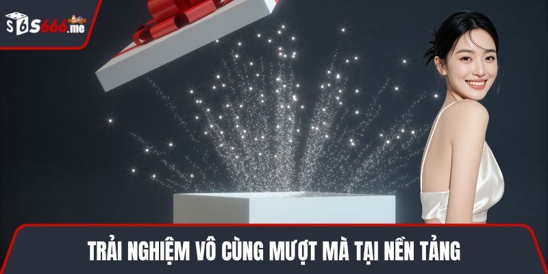 Trải nghiệm vô cùng mượt mà tại nền tảng