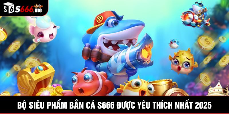 Bộ siêu phẩm bắn cá S666 được yêu thích nhất 2025